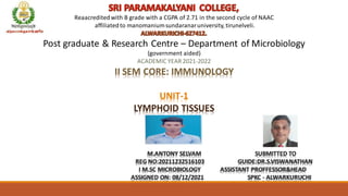 Reaacreditedwith B grade with a CGPA of 2.71 in the second cycle of NAAC
affiliatedto manomaniumsundaranaruniversity, tirunelveli.
Post graduate & Research Centre – Department of Microbiology
(government aided)
ACADEMIC YEAR 2021-2022
II SEM CORE: IMMUNOLOGY
UNIT-1
LYMPHOID TISSUES
M.ANTONY SELVAM SUBMITTED TO
REG NO:20211232516103 GUIDE:DR.S.VISWANATHAN
I M.SC MICROBIOLOGY ASSISTANT PROFFESSOR&HEAD
ASSIGNED ON: 08/12/2021 SPKC - ALWARKURUCHI
 