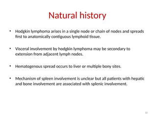 10
Natural history
• Hodgkin lymphoma arises in a single node or chain of nodes and spreads
first to anatomically contiguous lymphoid tissue.
• Visceral involvement by hodgkin lymphoma may be secondary to
extension from adjacent lymph nodes.
• Hematogenous spread occurs to liver or multiple bony sites.
• Mechanism of spleen involvement is unclear but all patients with hepatic
and bone involvement are associated with splenic involvement.
 