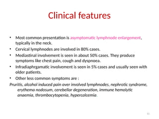 11
Clinical features
• Most common presentation is asymptomatic lymphnode enlargement,
typically in the neck.
• Cervical lymphnodes are involved in 80% cases.
• Mediastinal involvement is seen in about 50% cases. They produce
symptoms like chest pain, cough and dyspnoea.
• Infradiaphrgamatic involvement is seen in 5% cases and usually seen with
older patients.
• Other less common symptoms are :
Pruritis, alcohol induced pain over involved lymphnodes, nephrotic syndrome,
erythema nodosum, cerebellar degeneration, immune hemolytic
anaemia, thrombocytopenia, hypercalcemia.
 