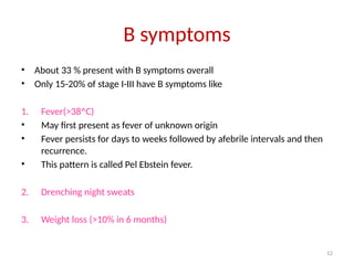 12
B symptoms
• About 33 % present with B symptoms overall
• Only 15-20% of stage I-III have B symptoms like
1. Fever(>38^C)
• May first present as fever of unknown origin
• Fever persists for days to weeks followed by afebrile intervals and then
recurrence.
• This pattern is called Pel Ebstein fever.
2. Drenching night sweats
3. Weight loss (>10% in 6 months)
 