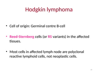 19
Hodgkin lymphoma
• Cell of origin: Germinal centre B-cell
• Reed-Sternberg cells (or RS variants) in the affected
tissues.
• Most cells in affected lymph node are polyclonal
reactive lymphoid cells, not neoplastic cells.
 