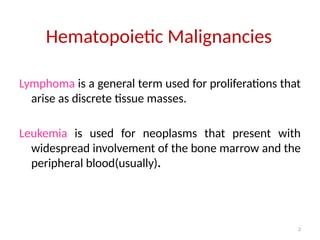 2
Hematopoietic Malignancies
Lymphoma is a general term used for proliferations that
arise as discrete tissue masses.
Leukemia is used for neoplasms that present with
widespread involvement of the bone marrow and the
peripheral blood(usually).
 