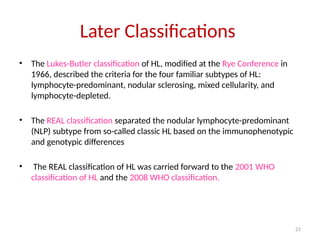 21
Later Classifications
• The Lukes-Butler classification of HL, modified at the Rye Conference in
1966, described the criteria for the four familiar subtypes of HL:
lymphocyte-predominant, nodular sclerosing, mixed cellularity, and
lymphocyte-depleted.
• The REAL classification separated the nodular lymphocyte-predominant
(NLP) subtype from so-called classic HL based on the immunophenotypic
and genotypic differences
• The REAL classification of HL was carried forward to the 2001 WHO
classification of HL and the 2008 WHO classification.
 