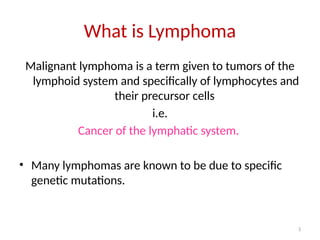 3
What is Lymphoma
Malignant lymphoma is a term given to tumors of the
lymphoid system and specifically of lymphocytes and
their precursor cells
i.e.
Cancer of the lymphatic system.
• Many lymphomas are known to be due to specific
genetic mutations.
 
