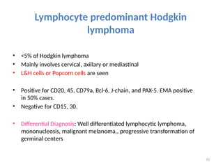 31
Lymphocyte predominant Hodgkin
lymphoma
• <5% of Hodgkin lymphoma
• Mainly involves cervical, axillary or mediastinal
• L&H cells or Popcorn cells are seen
• Positive for CD20, 45, CD79a, Bcl-6, J-chain, and PAX-5. EMA positive
in 50% cases.
• Negative for CD15, 30.
• Differential Diagnosis: Well differentiated lymphocytic lymphoma,
mononucleosis, malignant melanoma,, progressive transformation of
germinal centers
 