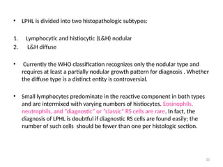 32
• LPHL is divided into two histopathologic subtypes:
1. Lymphocytic and histiocytic (L&H) nodular
2. L&H diffuse
• Currently the WHO classification recognizes only the nodular type and
requires at least a partially nodular growth pattern for diagnosis . Whether
the diffuse type is a distinct entity is controversial.
• Small lymphocytes predominate in the reactive component in both types
and are intermixed with varying numbers of histiocytes. Eosinophils,
neutrophils, and “diagnostic” or “classic” RS cells are rare. In fact, the
diagnosis of LPHL is doubtful if diagnostic RS cells are found easily; the
number of such cells should be fewer than one per histologic section.
 