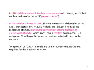 33
• In LPHL, L&H variants of RS cells are conspicuous with folded, multilobed
nucleus and smaller nucleoli(“popcorn nuclei”).
• In the nodular subtype of LPHL, there is almost total obliteration of the
nodal architecture by a vaguely nodular process. LPHL nodules are
composed of small, round lymphocytes with varying numbers of
epithelioid histiocytes which gives them a mottled appearance. L&H
variants of RS cells may be numerous and are principally seen in the
nodules.
• “Diagnostic” or “classic” RS cells are rare or nonexistent and are not
required for the diagnosis of NLPHL.
 