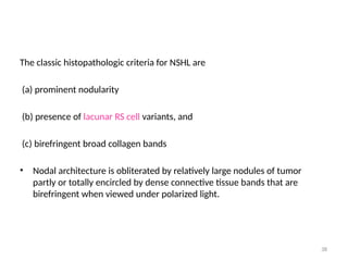 38
The classic histopathologic criteria for NSHL are
(a) prominent nodularity
(b) presence of lacunar RS cell variants, and
(c) birefringent broad collagen bands
• Nodal architecture is obliterated by relatively large nodules of tumor
partly or totally encircled by dense connective tissue bands that are
birefringent when viewed under polarized light.
 