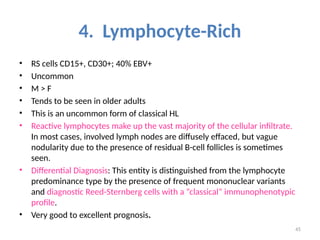 45
4. Lymphocyte-Rich
• RS cells CD15+, CD30+; 40% EBV+
• Uncommon
• M > F
• Tends to be seen in older adults
• This is an uncommon form of classical HL
• Reactive lymphocytes make up the vast majority of the cellular infiltrate.
In most cases, involved lymph nodes are diffusely effaced, but vague
nodularity due to the presence of residual B-cell follicles is sometimes
seen.
• Differential Diagnosis: This entity is distinguished from the lymphocyte
predominance type by the presence of frequent mononuclear variants
and diagnostic Reed-Sternberg cells with a “classical” immunophenotypic
profile.
• Very good to excellent prognosis.
 