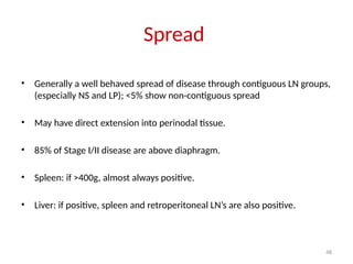 48
Spread
• Generally a well behaved spread of disease through contiguous LN groups,
(especially NS and LP); <5% show non-contiguous spread
• May have direct extension into perinodal tissue.
• 85% of Stage I/II disease are above diaphragm.
• Spleen: if >400g, almost always positive.
• Liver: if positive, spleen and retroperitoneal LN’s are also positive.
 