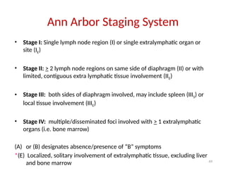 49
Ann Arbor Staging System
• Stage I: Single lymph node region (I) or single extralymphatic organ or
site (IE)
• Stage II: > 2 lymph node regions on same side of diaphragm (II) or with
limited, contiguous extra lymphatic tissue involvement (IIE)
• Stage III: both sides of diaphragm involved, may include spleen (IIIS) or
local tissue involvement (IIIE)
• Stage IV: multiple/disseminated foci involved with > 1 extralymphatic
organs (i.e. bone marrow)
(A) or (B) designates absence/presence of “B” symptoms
*(E) Localized, solitary involvement of extralymphatic tissue, excluding liver
and bone marrow
 
