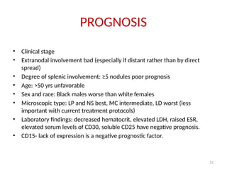 52
PROGNOSIS
• Clinical stage
• Extranodal involvement bad (especially if distant rather than by direct
spread)
• Degree of splenic involvement: ≥5 nodules poor prognosis
• Age: >50 yrs unfavorable
• Sex and race: Black males worse than white females
• Microscopic type: LP and NS best, MC intermediate, LD worst (less
important with current treatment protocols)
• Laboratory findings: decreased hematocrit, elevated LDH, raised ESR,
elevated serum levels of CD30, soluble CD25 have negative prognosis.
• CD15- lack of expression is a negative prognostic factor.
 