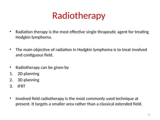 55
Radiotherapy
• Radiation therapy is the most effective single thrapeutic agent for treating
Hodgkin lymphoma.
• The main objective of radiation in Hodgkin lymphoma is to treat involved
and contiguous field.
• Radiotherapy can be given by
1. 2D planning
2. 3D planning
3. IFRT
• Involved field radiotherapy is the most commonly used technique at
present. It targets a smaller area rather than a classical extended field.
 