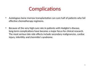 56
Complications
• Autologous bone marrow transplantation can cure half of patients who fail
effective chemotherapy regimens.
• Because of the very high cure rate in patients with Hodgkin's disease,
long-term complications have become a major focus for clinical research.
The most serious late side effects include secondary malignancies, cardiac
injury, infertility and Lhermitte's syndrome.
 
