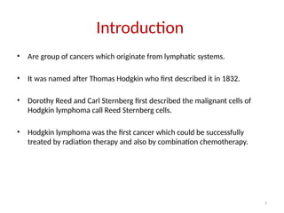 7
Introduction
• Are group of cancers which originate from lymphatic systems.
• It was named after Thomas Hodgkin who first described it in 1832.
• Dorothy Reed and Carl Sternberg first described the malignant cells of
Hodgkin lymphoma call Reed Sternberg cells.
• Hodgkin lymphoma was the first cancer which could be successfully
treated by radiation therapy and also by combination chemotherapy.
 