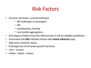 9
Risk Factors
• No clear risk factors, several implicated
• EBV (pathogen or passenger)
• HIV
• woodworking, farming
• rare familial aggregations
• First degree relatives have five fold increase in risk for Hodgkin lymphoma.
• Associated with EBV infection mainly with mixed cellularity type.
• High socio economic status.
• Prolonged use of of human growth hormone.
• men > women
• whites > blacks > Asians
 