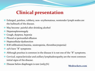  Enlarged, painless, rubbery, non- erythematous, nontender lymph nodes are
the hallmark of the disease.
 May become painful after drinking alcohol
 Hepatosplenomegaly
 Cough, dyspnea, hypoxia
 Pleural or pericardial effusion
 Heptocellular dysfunction
 B.M infiltration(Anemia, neutropenia, thrombocytopenia)
 25% have ''B'' symptoms
 Although pruritus is common in the disease it is not one of the ‘’B’’ symptoms.
 Cervical, supraclavicular and axillary lymphadenopathy are the most common
initial signs of the disease.
 Disease below diaphragm is rare (only3%)
Clinical presentation
Medrockets.com
 