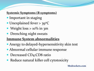 Systemic Symptoms (B symptoms)
 Important in staging
 Unexplained fever > 390C
 Weight loss > 10% in 3m
 Drenching night sweats
Immune System abnormalities
 Anergy to delayed-hypersensitivity skin test
 Abnormal cellular immune response
 Decreased CD4:CD8 ratio
 Reduce natural killer cell cytotoxicity
Medrockets.com
 