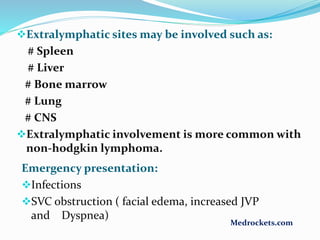 Extralymphatic sites may be involved such as:
# Spleen
# Liver
# Bone marrow
# Lung
# CNS
Extralymphatic involvement is more common with
non-hodgkin lymphoma.
Emergency presentation:
Infections
SVC obstruction ( facial edema, increased JVP
and Dyspnea)
Medrockets.com
 