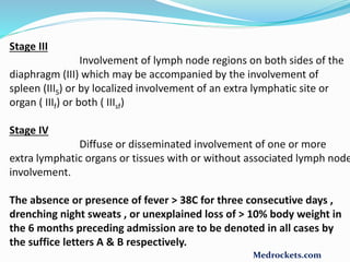 Stage III
Involvement of lymph node regions on both sides of the
diaphragm (III) which may be accompanied by the involvement of
spleen (IIIS) or by localized involvement of an extra lymphatic site or
organ ( IIIf) or both ( IIIsf)
Stage IV
Diffuse or disseminated involvement of one or more
extra lymphatic organs or tissues with or without associated lymph node
involvement.
The absence or presence of fever > 38C for three consecutive days ,
drenching night sweats , or unexplained loss of > 10% body weight in
the 6 months preceding admission are to be denoted in all cases by
the suffice letters A & B respectively.
Medrockets.com
 