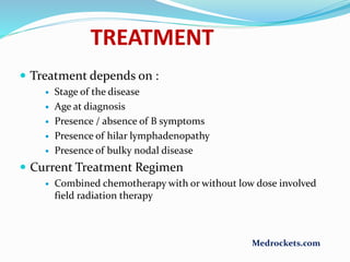 TREATMENT
 Treatment depends on :
 Stage of the disease
 Age at diagnosis
 Presence / absence of B symptoms
 Presence of hilar lymphadenopathy
 Presence of bulky nodal disease
 Current Treatment Regimen
 Combined chemotherapy with or without low dose involved
field radiation therapy
Medrockets.com
 
