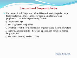 International Prognostic Index
 The International Prognostic Index (IPI) was first developed to help
doctors determine the prognosis for people with fast-growing
lymphomas. The index depends on 5 factors:
1) The patient’s age
2) The stage of the lymphoma
3) Whether or not the lymphoma is in organs outside the lymph system
4) Performance status (PS) – how well a person can complete normal
daily activities
5) The blood (serum) level of (LDH)
Medrockets.com
 