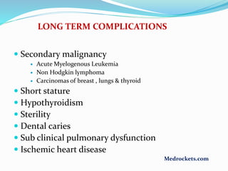 LONG TERM COMPLICATIONS
 Secondary malignancy
 Acute Myelogenous Leukemia
 Non Hodgkin lymphoma
 Carcinomas of breast , lungs & thyroid
 Short stature
 Hypothyroidism
 Sterility
 Dental caries
 Sub clinical pulmonary dysfunction
 Ischemic heart disease
Medrockets.com
 