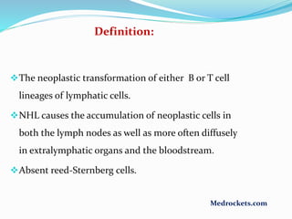 The neoplastic transformation of either B or T cell
lineages of lymphatic cells.
NHL causes the accumulation of neoplastic cells in
both the lymph nodes as well as more often diffusely
in extralymphatic organs and the bloodstream.
Absent reed-Sternberg cells.
Definition:
Medrockets.com
 