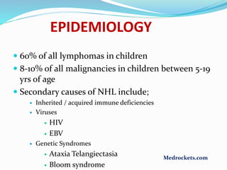  60% of all lymphomas in children
 8-10% of all malignancies in children between 5-19
yrs of age
 Secondary causes of NHL include;
 Inherited / acquired immune deficiencies
 Viruses
 HIV
 EBV
 Genetic Syndromes
 Ataxia Telangiectasia
 Bloom syndrome
EPIDEMIOLOGY
Medrockets.com
 