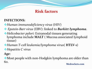 Risk factors
INFECTIONS:
Human immunodeficiency virus (HIV)
 Epstein-Barr virus (EBV): linked to Burkitt lymphoma.
Helicobacter pylori: Extranodal tissues generating
lymphoma include MALT ( Mucosa associated lymphoid
tissue)
Human T-cell leukemia/lymphoma virus( HTLV-1)
Hepatitis C virus
Age:
Most people with non-Hodgkin lymphoma are older than
60.
Medrockets.com
 