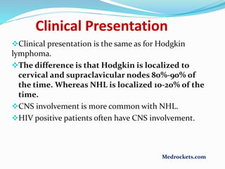 Clinical Presentation
Clinical presentation is the same as for Hodgkin
lymphoma.
The difference is that Hodgkin is localized to
cervical and supraclavicular nodes 80%-90% of
the time. Whereas NHL is localized 10-20% of the
time.
CNS involvement is more common with NHL.
HIV positive patients often have CNS involvement.
Medrockets.com
 