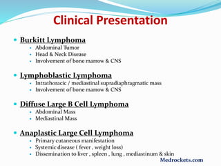  Burkitt Lymphoma
 Abdominal Tumor
 Head & Neck Disease
 Involvement of bone marrow & CNS
 Lymphoblastic Lymphoma
 Intrathoracic / mediastinal supradiaphragmatic mass
 Involvement of bone marrow & CNS
 Diffuse Large B Cell Lymphoma
 Abdominal Mass
 Mediastinal Mass
 Anaplastic Large Cell Lymphoma
 Primary cutaneous manifestation
 Systemic disease ( fever , weight loss)
 Dissemination to liver , spleen , lung , mediastinum & skin
Clinical Presentation
Medrockets.com
 