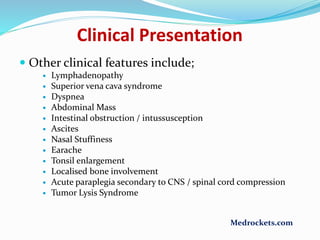  Other clinical features include;
 Lymphadenopathy
 Superior vena cava syndrome
 Dyspnea
 Abdominal Mass
 Intestinal obstruction / intussusception
 Ascites
 Nasal Stuffiness
 Earache
 Tonsil enlargement
 Localised bone involvement
 Acute paraplegia secondary to CNS / spinal cord compression
 Tumor Lysis Syndrome
Clinical Presentation
Medrockets.com
 