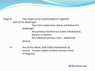 Stage III Two single tumors (extranodal) on opposite
side of the diaphragm
Two more nodal areas above and below the
diaphragm
Any primary intarthoracic tumor (mediastinal,
pleural, or thymic)
Any extensive primary intra – abdominal
disease
IV Any of the above, with initial involvement of
central nervous system or bone marrow t time
of diagnosis
Medrockets.com
 