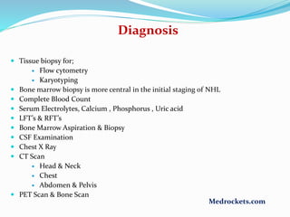  Tissue biopsy for;
 Flow cytometry
 Karyotyping
 Bone marrow biopsy is more central in the initial staging of NHL
 Complete Blood Count
 Serum Electrolytes, Calcium , Phosphorus , Uric acid
 LFT’s & RFT’s
 Bone Marrow Aspiration & Biopsy
 CSF Examination
 Chest X Ray
 CT Scan
 Head & Neck
 Chest
 Abdomen & Pelvis
 PET Scan & Bone Scan
Diagnosis
Medrockets.com
 