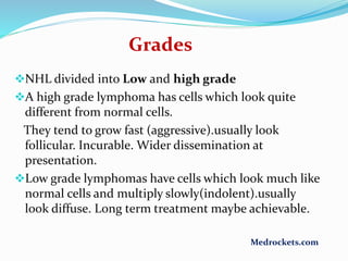 Grades
NHL divided into Low and high grade
A high grade lymphoma has cells which look quite
different from normal cells.
They tend to grow fast (aggressive).usually look
follicular. Incurable. Wider dissemination at
presentation.
Low grade lymphomas have cells which look much like
normal cells and multiply slowly(indolent).usually
look diffuse. Long term treatment maybe achievable.
Medrockets.com
 