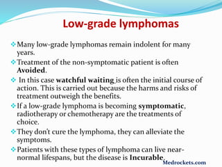 Many low-grade lymphomas remain indolent for many
years.
Treatment of the non-symptomatic patient is often
Avoided.
 In this case watchful waiting is often the initial course of
action. This is carried out because the harms and risks of
treatment outweigh the benefits.
If a low-grade lymphoma is becoming symptomatic,
radiotherapy or chemotherapy are the treatments of
choice.
They don’t cure the lymphoma, they can alleviate the
symptoms.
Patients with these types of lymphoma can live near-
normal lifespans, but the disease is Incurable.
Low-grade lymphomas
Medrockets.com
 