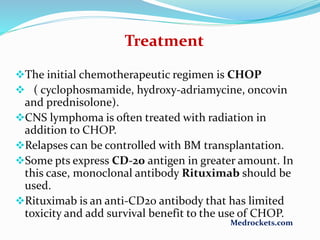 Treatment
The initial chemotherapeutic regimen is CHOP
 ( cyclophosmamide, hydroxy-adriamycine, oncovin
and prednisolone).
CNS lymphoma is often treated with radiation in
addition to CHOP.
Relapses can be controlled with BM transplantation.
Some pts express CD-20 antigen in greater amount. In
this case, monoclonal antibody Rituximab should be
used.
Rituximab is an anti-CD20 antibody that has limited
toxicity and add survival benefit to the use of CHOP.
Medrockets.com
 
