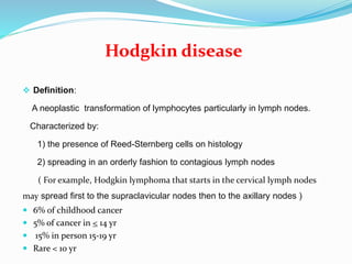 Hodgkin disease
 Definition:
A neoplastic transformation of lymphocytes particularly in lymph nodes.
Characterized by:
1) the presence of Reed-Sternberg cells on histology
2) spreading in an orderly fashion to contagious lymph nodes
( For example, Hodgkin lymphoma that starts in the cervical lymph nodes
may spread first to the supraclavicular nodes then to the axillary nodes )
 6% of childhood cancer
 5% of cancer in < 14 yr
 15% in person 15-19 yr
 Rare < 10 yr
 