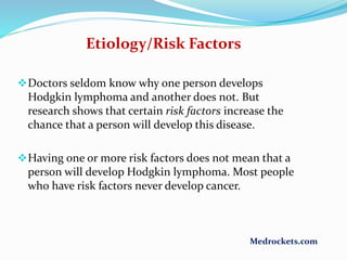 Etiology/Risk Factors
Doctors seldom know why one person develops
Hodgkin lymphoma and another does not. But
research shows that certain risk factors increase the
chance that a person will develop this disease.
Having one or more risk factors does not mean that a
person will develop Hodgkin lymphoma. Most people
who have risk factors never develop cancer.
Medrockets.com
 
