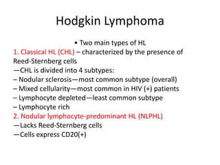 Hodgkin Lymphoma
• Two main types of HL
1. Classical HL (CHL) – characterized by the presence of
Reed‐Sternberg cells
—CHL is divided into 4 subtypes:
– Nodular sclerosis—most common subtype (overall)
– Mixed cellularity—most common in HIV (+) patients
– Lymphocyte depleted—least common subtype
– Lymphocyte rich
2. Nodular lymphocyte‐predominant HL (NLPHL)
—Lacks Reed‐Sternberg cells
—Cells express CD20(+)
 