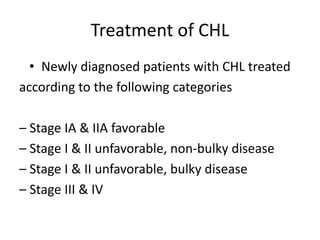 Treatment of CHL
• Newly diagnosed patients with CHL treated
according to the following categories
– Stage IA & IIA favorable
– Stage I & II unfavorable, non‐bulky disease
– Stage I & II unfavorable, bulky disease
– Stage III & IV
 