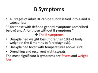 B Symptoms
• All stages of adult HL can be subclassified into A and B
categories:
“B for those with defined general symptoms (described
below) and A for those without B symptoms.”
 The B symptoms
• Unexplained weight loss (more than 10% of body
weight in the 6 months before diagnosis).
• Unexplained fever with temperatures above 38°C.
• Drenching and recurrent night sweats.
The most-significant B symptoms are fevers and weight
loss.
 
