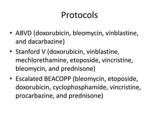 Protocols
• ABVD (doxorubicin, bleomycin, vinblastine,
and dacarbazine)
• Stanford V (doxorubicin, vinblastine,
mechlorethamine, etoposide, vincristine,
bleomycin, and prednisone)
• Escalated BEACOPP (bleomycin, etoposide,
doxorubicin, cyclophosphamide, vincristine,
procarbazine, and prednisone)
 