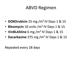 ABVD Regimen
• DOXOrubicin 25 mg /m² IV Days 1 & 15
• Bleomycin 10 units /m² IV Days 1 & 15
• VinBLAStine 6 mg /m² IV Days 1 & 15
• Dacarbazine 375 mg /m² IV Days 1 & 15
Repeated every 28 days
 