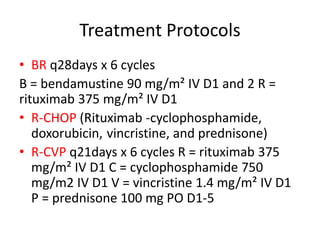 Treatment Protocols
• BR q28days x 6 cycles
B = bendamustine 90 mg/m² IV D1 and 2 R =
rituximab 375 mg/m² IV D1
• R-CHOP (Rituximab -cyclophosphamide,
doxorubicin, vincristine, and prednisone)
• R-CVP q21days x 6 cycles R = rituximab 375
mg/m² IV D1 C = cyclophosphamide 750
mg/m2 IV D1 V = vincristine 1.4 mg/m² IV D1
P = prednisone 100 mg PO D1-5
 
