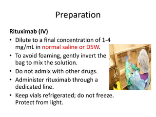 Preparation
Rituximab (IV)
• Dilute to a final concentration of 1-4
mg/mL in normal saline or D5W.
• To avoid foaming, gently invert the
bag to mix the solution.
• Do not admix with other drugs.
• Administer rituximab through a
dedicated line.
• Keep vials refrigerated; do not freeze.
Protect from light.
 