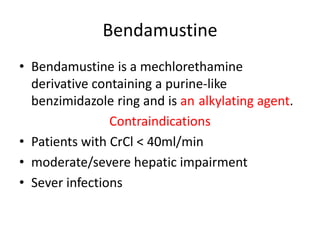 Bendamustine
• Bendamustine is a mechlorethamine
derivative containing a purine-like
benzimidazole ring and is an alkylating agent.
Contraindications
• Patients with CrCl < 40ml/min
• moderate/severe hepatic impairment
• Sever infections
 