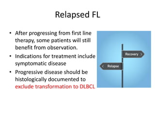 Relapsed FL
• After progressing from first line
therapy, some patients will still
benefit from observation.
• Indications for treatment include
symptomatic disease
• Progressive disease should be
histologically documented to
exclude transformation to DLBCL
 