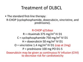 Treatment of DLBCL
• The standard first‐line therapy:
R-CHOP (cyclophosphamide, doxorubicin, vincristine, and
prednisone).
R-CHOP q21days
R = rituximab 375 mg/m² IV D1
C = cyclophosphamide 750 mg/m² IV D1
H = doxorubicin 50 mg/m² IV D1
O = vincristine 1.4 mg/m² IV D1 (cap at 2mg)
P = prednisone 100 mg PO D1-5
Doxorubicin may be given as continuous IV infusion (CIVI)
to decrease risk for cardiotoxicity
 